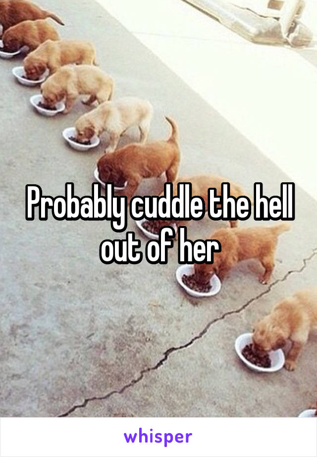 Probably cuddle the hell out of her