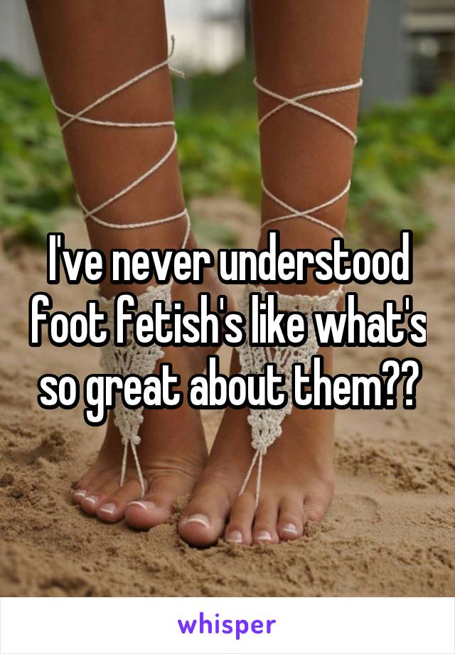I've never understood foot fetish's like what's so great about them??