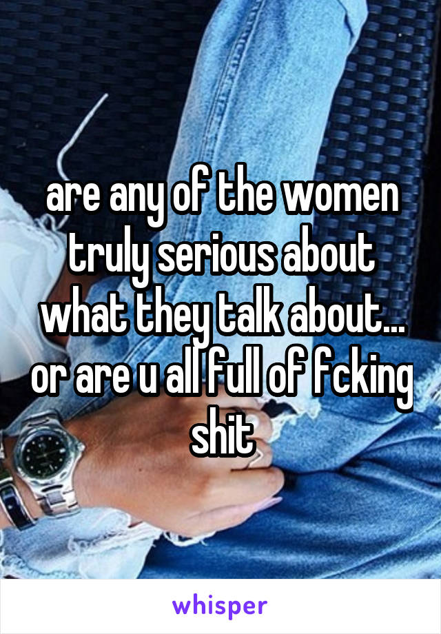 are any of the women truly serious about what they talk about... or are u all full of fcking shit