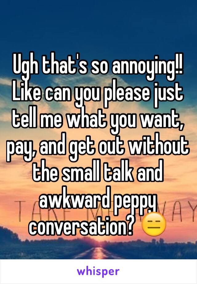 Ugh that's so annoying!! Like can you please just tell me what you want, pay, and get out without the small talk and awkward peppy conversation? 😑