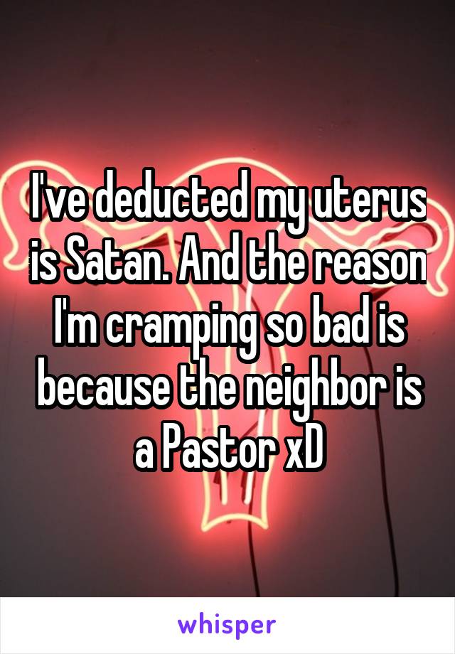 I've deducted my uterus is Satan. And the reason I'm cramping so bad is because the neighbor is a Pastor xD