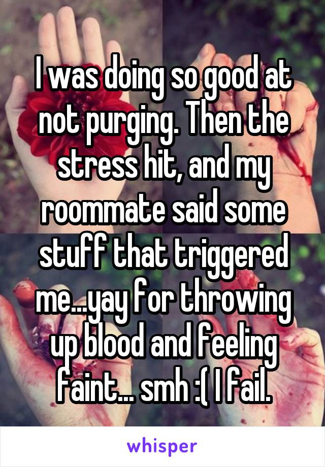 I was doing so good at not purging. Then the stress hit, and my roommate said some stuff that triggered me...yay for throwing up blood and feeling faint... smh :( I fail.