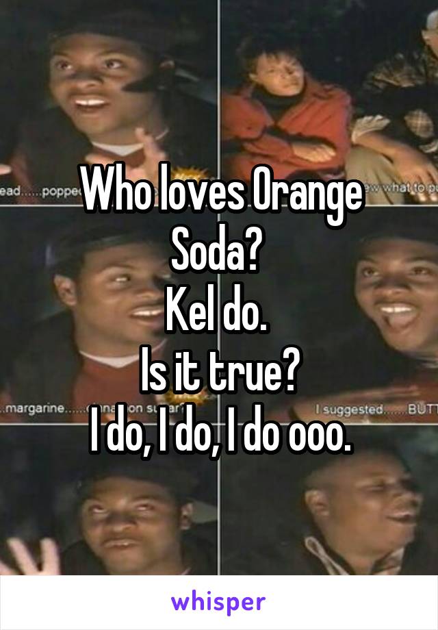 Who loves Orange Soda? 
Kel do. 
Is it true?
I do, I do, I do ooo.