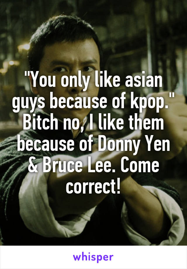 "You only like asian guys because of kpop." Bitch no, I like them because of Donny Yen & Bruce Lee. Come correct!