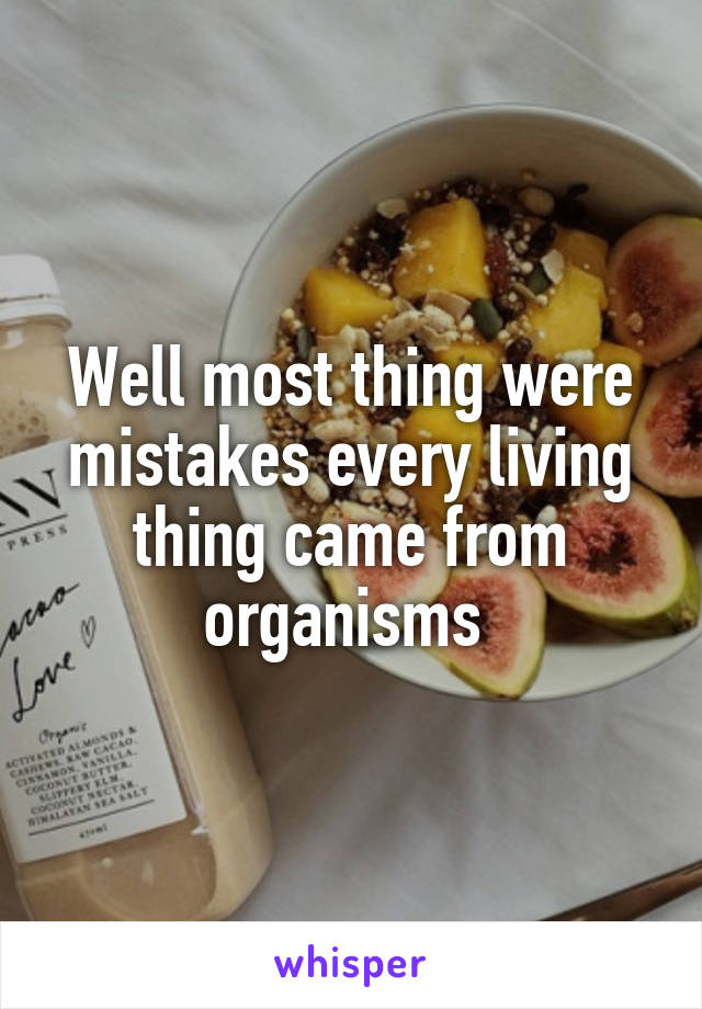 Well most thing were mistakes every living thing came from organisms 