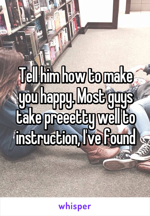 Tell him how to make you happy. Most guys take preeetty well to instruction, I've found