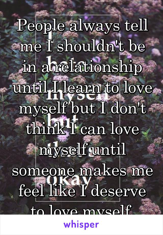 People always tell me I shouldn't be in a relationship until I learn to love myself but I don't think I can love myself until someone makes me feel like I deserve to love myself.