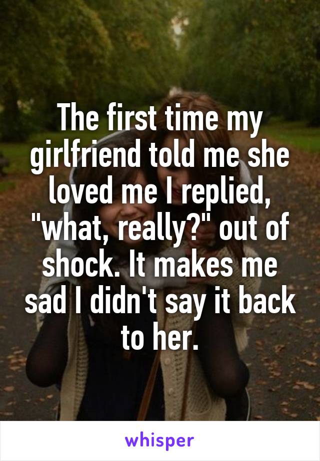 The first time my girlfriend told me she loved me I replied, "what, really?" out of shock. It makes me sad I didn't say it back to her.