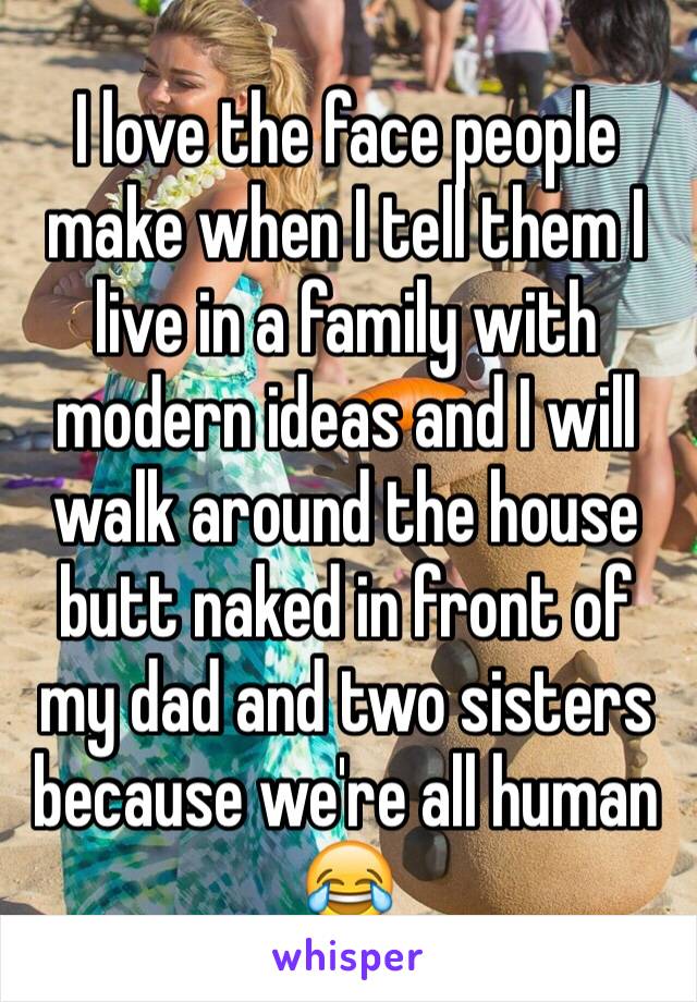 I love the face people make when I tell them I live in a family with modern ideas and I will walk around the house butt naked in front of my dad and two sisters because we're all human 😂