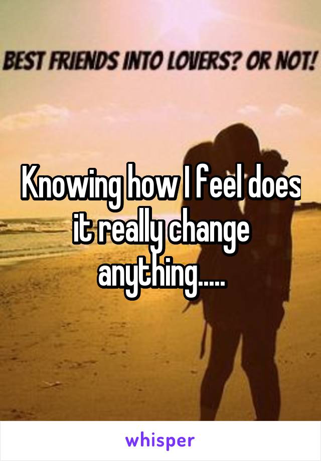 Knowing how I feel does it really change anything.....