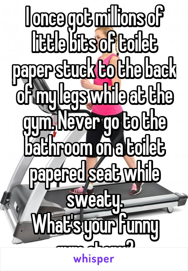 I once got millions of little bits of toilet paper stuck to the back of my legs while at the gym. Never go to the bathroom on a toilet papered seat while sweaty.
What's your funny gym story?