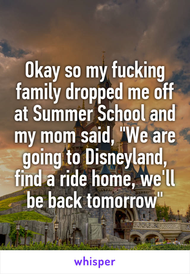 Okay so my fucking family dropped me off at Summer School and my mom said, "We are going to Disneyland, find a ride home, we'll be back tomorrow"