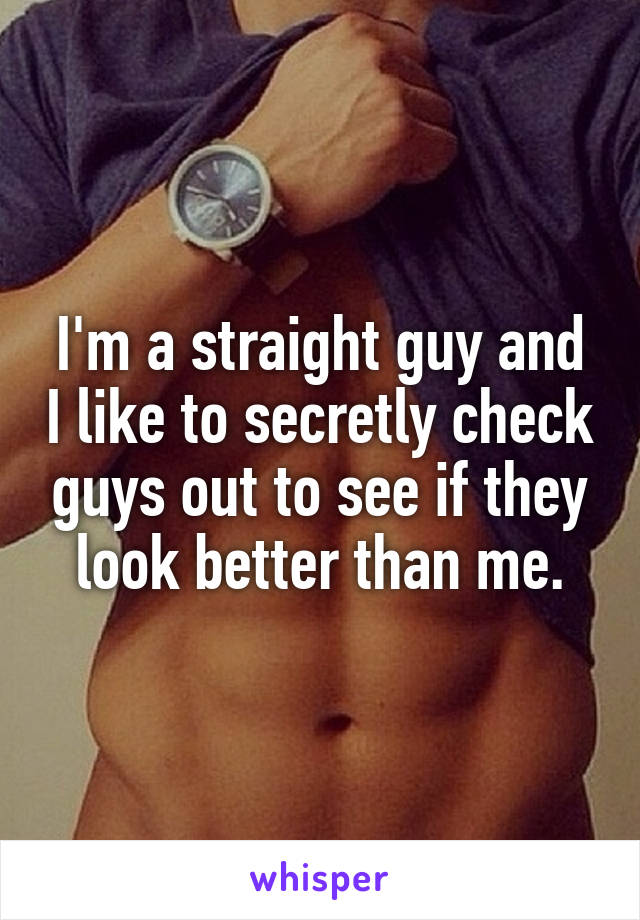 I'm a straight guy and I like to secretly check guys out to see if they look better than me.