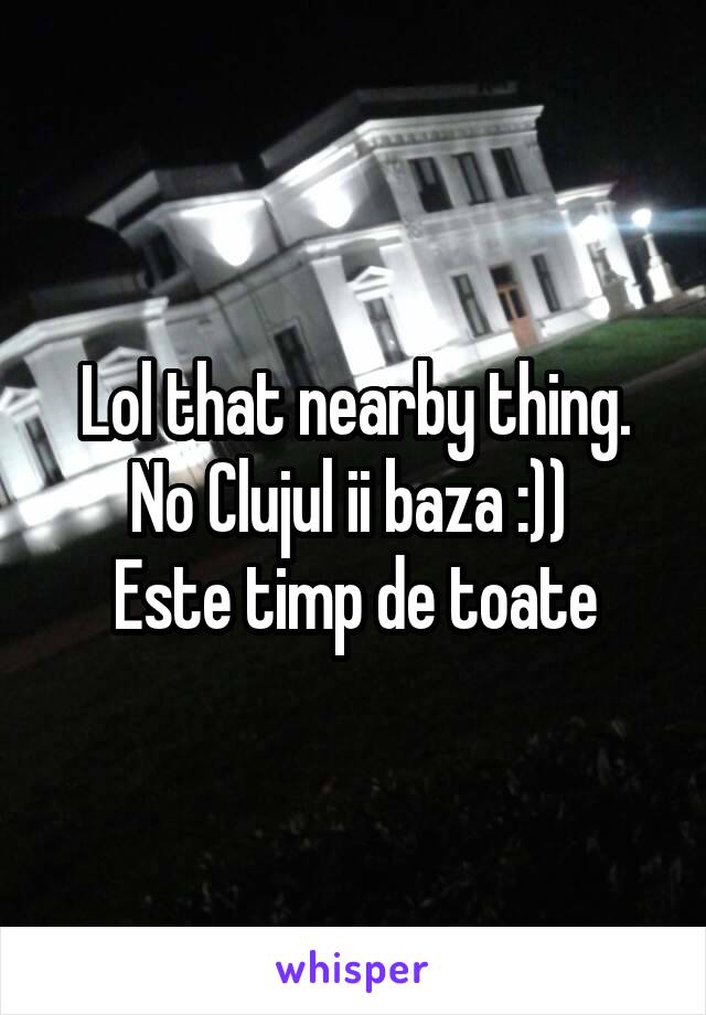 Lol that nearby thing. No Clujul ii baza :)) 
Este timp de toate