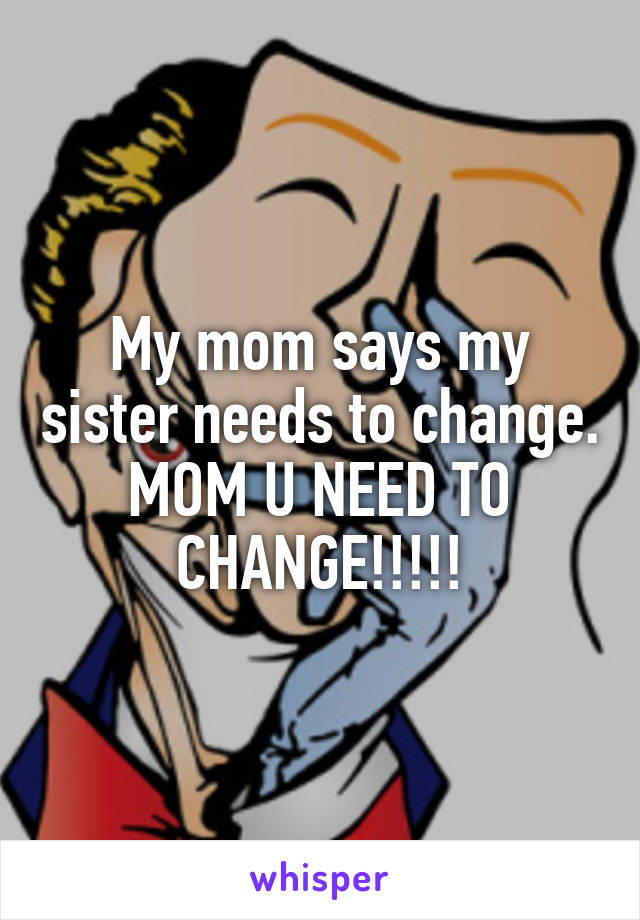 My mom says my sister needs to change. MOM U NEED TO CHANGE!!!!!