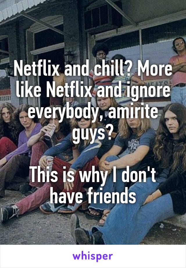 Netflix and chill? More like Netflix and ignore everybody, amirite guys?

This is why I don't have friends