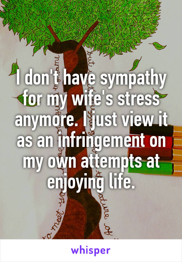 I don't have sympathy for my wife's stress anymore. I just view it as an infringement on my own attempts at enjoying life.