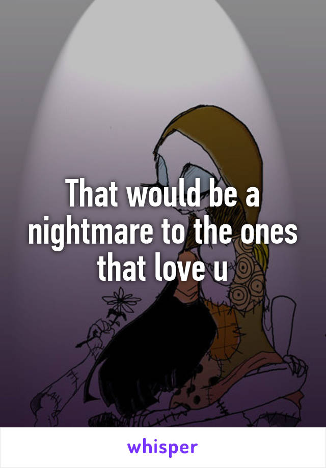 That would be a nightmare to the ones that love u