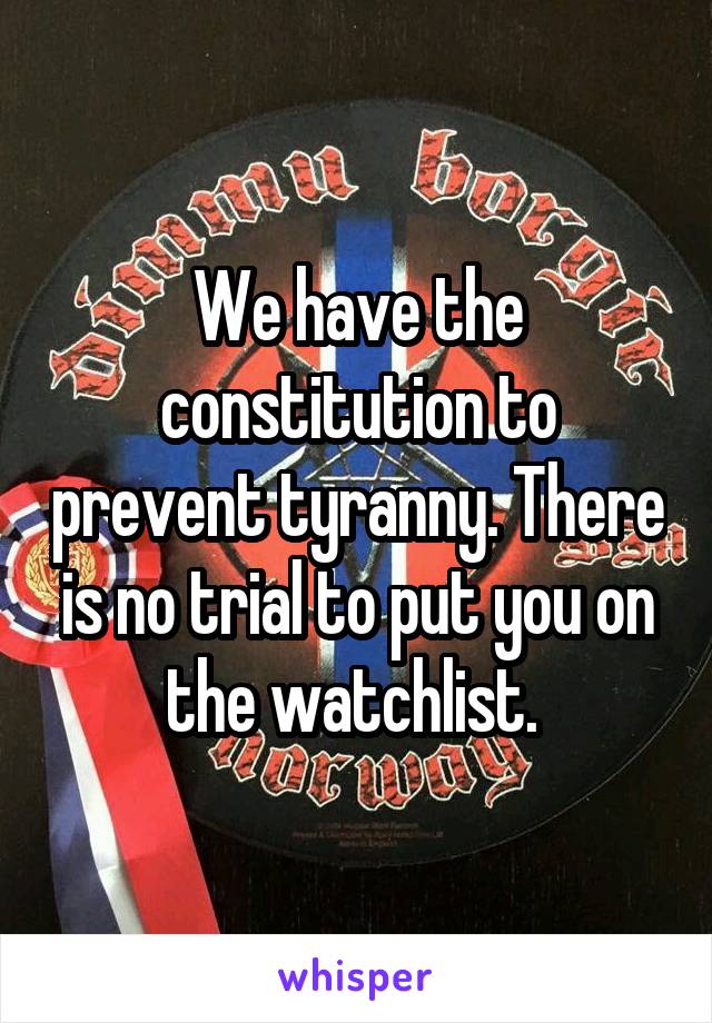 We have the constitution to prevent tyranny. There is no trial to put you on the watchlist. 