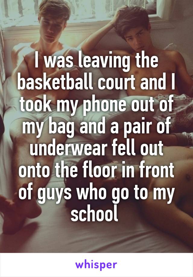 I was leaving the basketball court and I took my phone out of my bag and a pair of underwear fell out onto the floor in front of guys who go to my school 