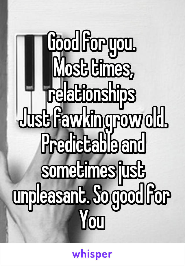 Good for you. 
Most times, relationships 
Just fawkin grow old.
Predictable and sometimes just unpleasant. So good for 
You 
