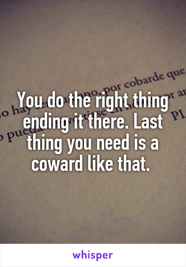 You do the right thing ending it there. Last thing you need is a coward like that. 