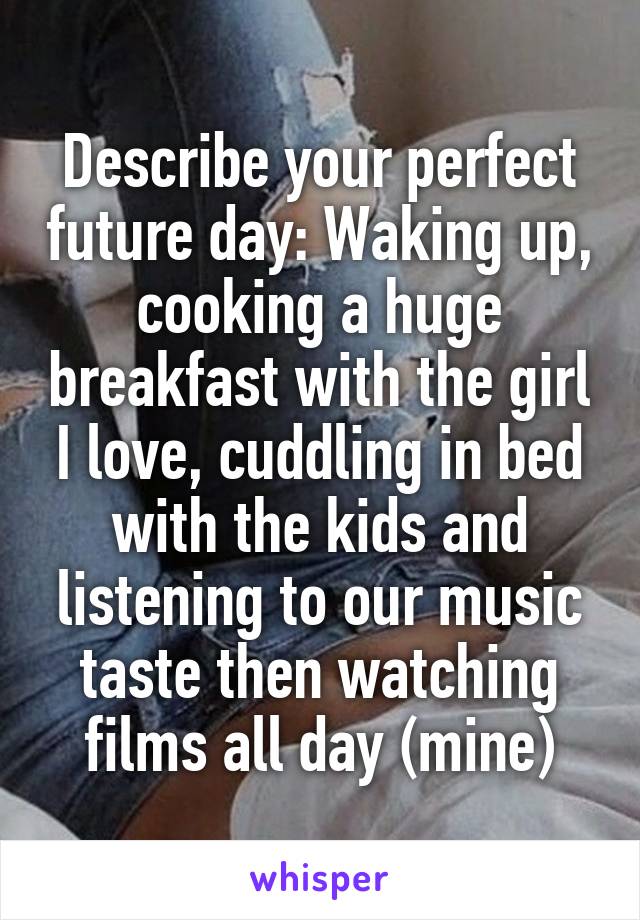 Describe your perfect future day: Waking up, cooking a huge breakfast with the girl I love, cuddling in bed with the kids and listening to our music taste then watching films all day (mine)