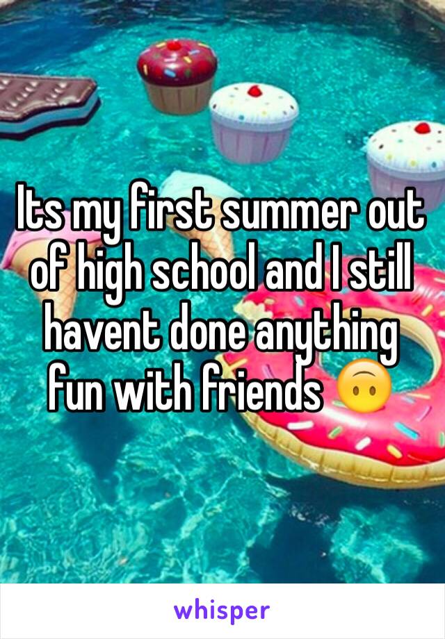 Its my first summer out of high school and I still havent done anything fun with friends 🙃