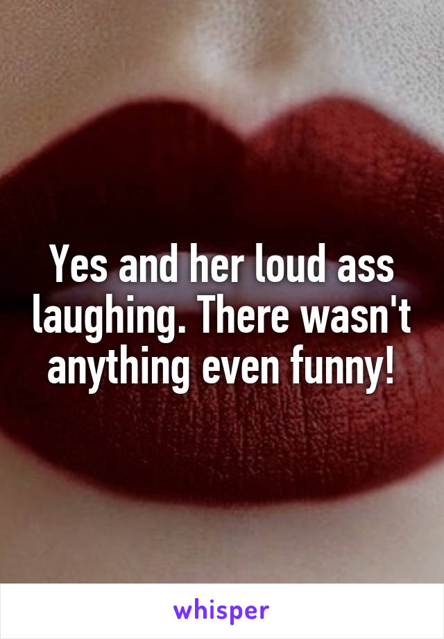 Yes and her loud ass laughing. There wasn't anything even funny!