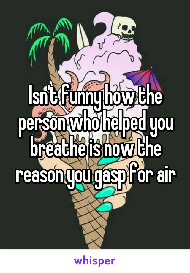Isn't funny how the person who helped you breathe is now the reason you gasp for air
