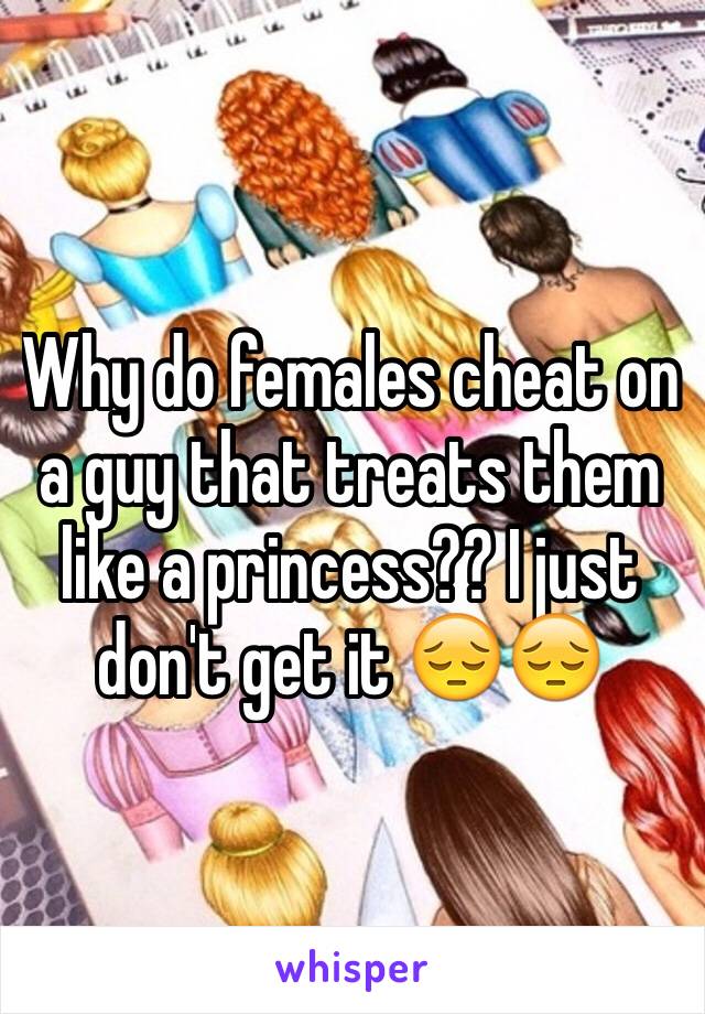 Why do females cheat on a guy that treats them like a princess?? I just don't get it 😔😔