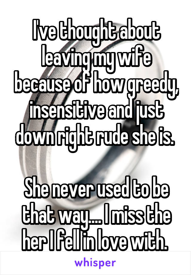 I've thought about leaving my wife because of how greedy, insensitive and just down right rude she is. 

She never used to be that way.... I miss the her I fell in love with. 
