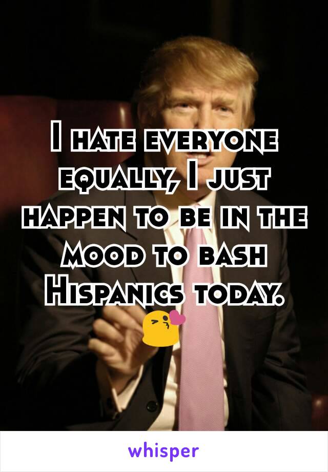 I hate everyone equally, I just happen to be in the mood to bash Hispanics today. 😘