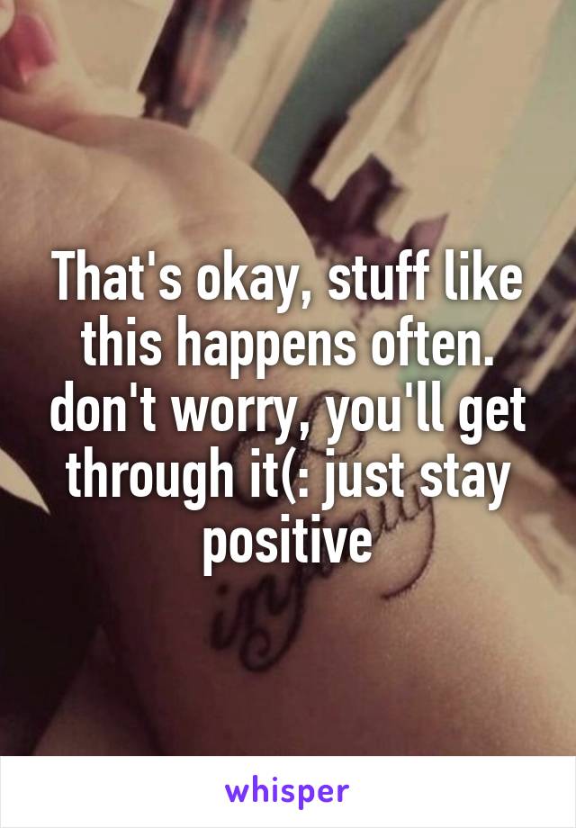 That's okay, stuff like this happens often. don't worry, you'll get through it(: just stay positive