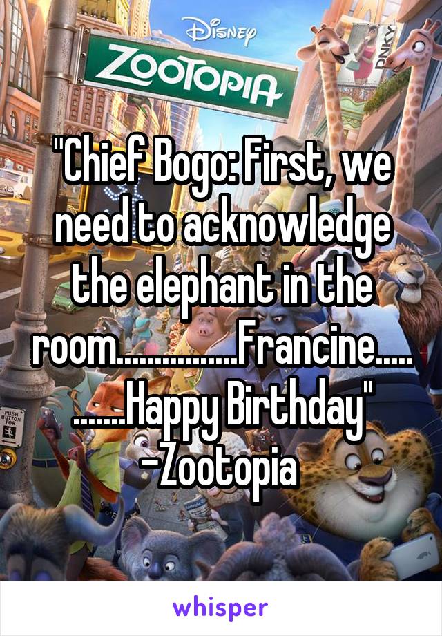 "Chief Bogo: First, we need to acknowledge the elephant in the room................Francine............Happy Birthday"
-Zootopia 