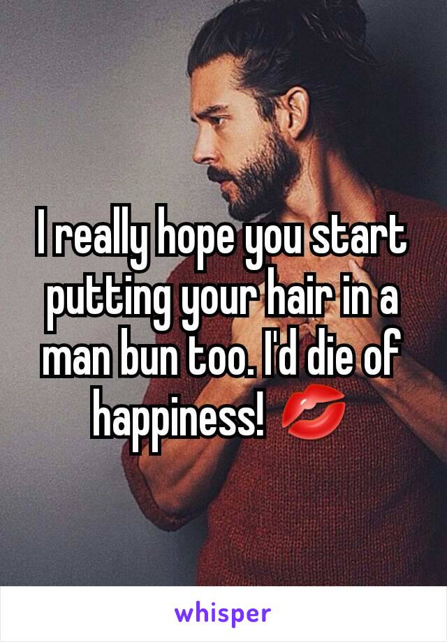 I really hope you start putting your hair in a man bun too. I'd die of happiness! 💋