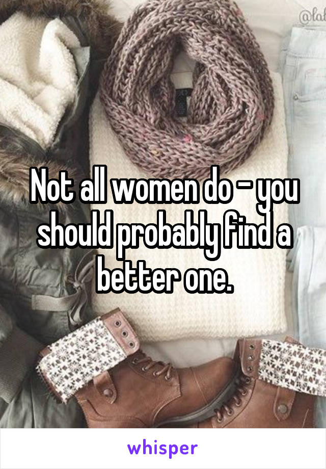 Not all women do - you should probably find a better one.