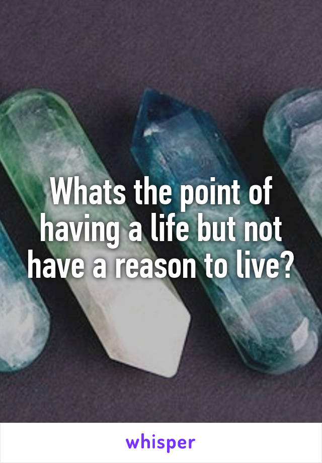 Whats the point of having a life but not have a reason to live?
