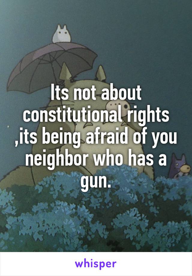 Its not about constitutional rights ,its being afraid of you neighbor who has a gun.