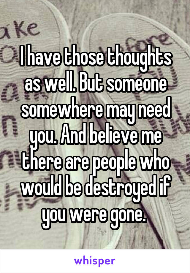 I have those thoughts as well. But someone somewhere may need you. And believe me there are people who would be destroyed if you were gone. 