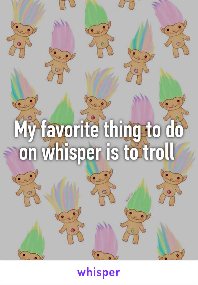 My favorite thing to do on whisper is to troll 