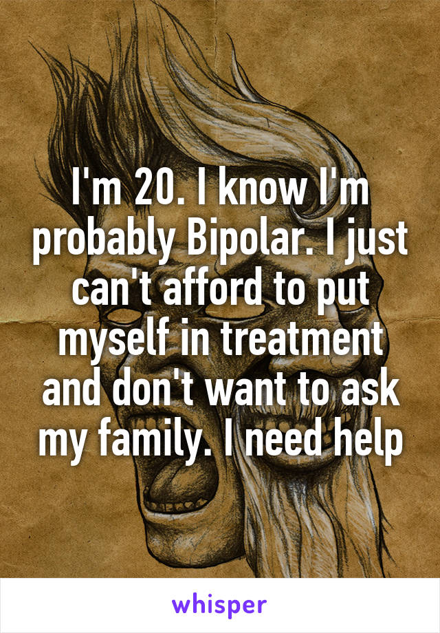 I'm 20. I know I'm probably Bipolar. I just can't afford to put myself in treatment and don't want to ask my family. I need help