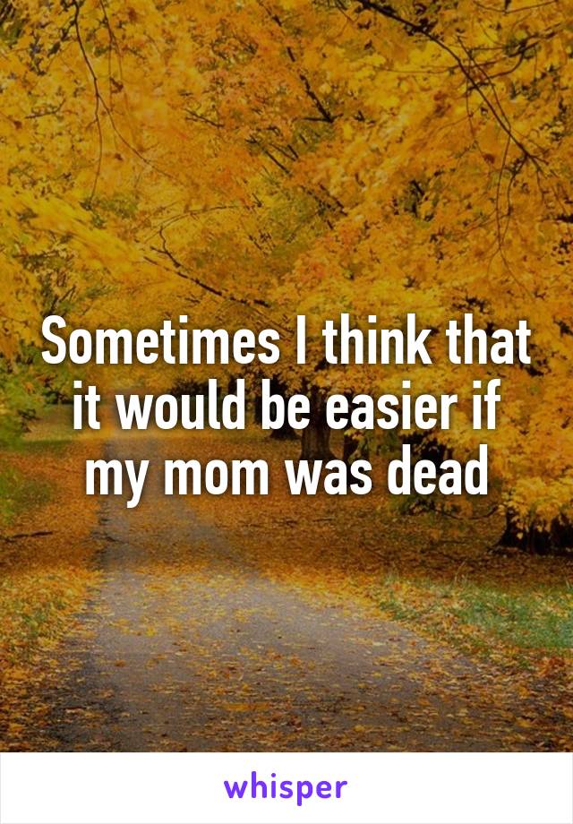 Sometimes I think that it would be easier if my mom was dead