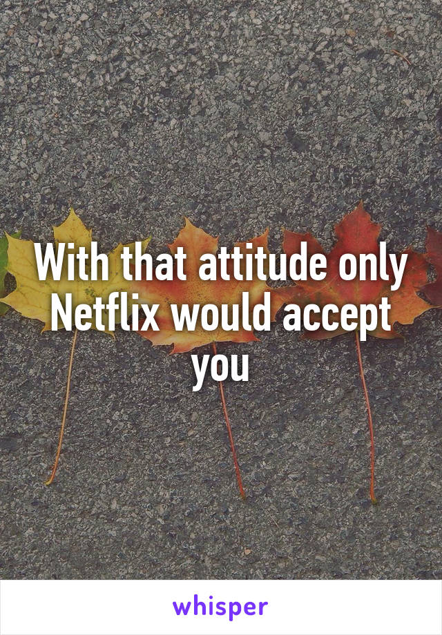 With that attitude only Netflix would accept you