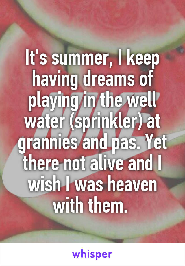 It's summer, I keep having dreams of playing in the well water (sprinkler) at grannies and pas. Yet there not alive and I wish I was heaven with them. 