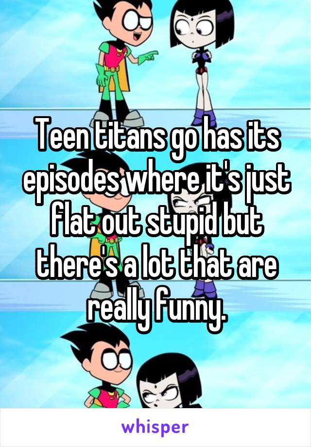 Teen titans go has its episodes where it's just flat out stupid but there's a lot that are really funny.