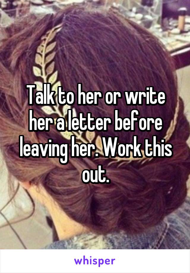 Talk to her or write her a letter before leaving her. Work this out.