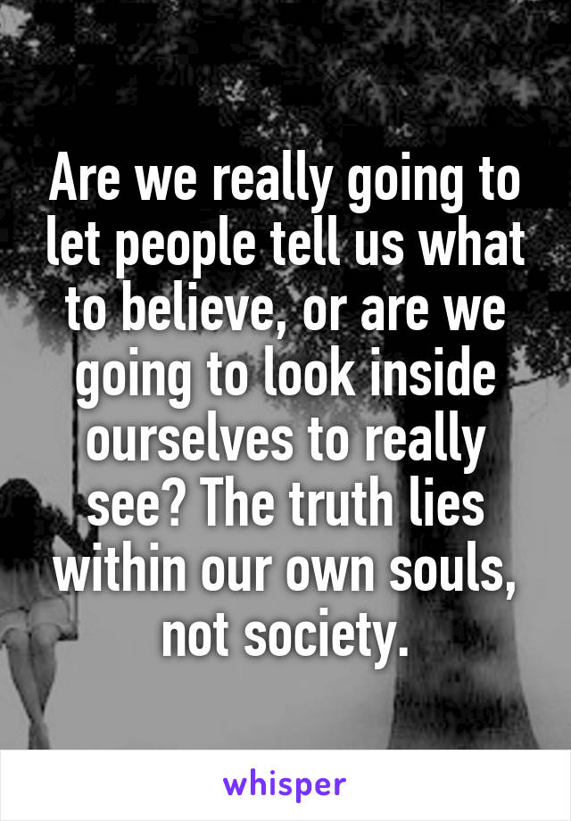 Are we really going to let people tell us what to believe, or are we going to look inside ourselves to really see? The truth lies within our own souls, not society.