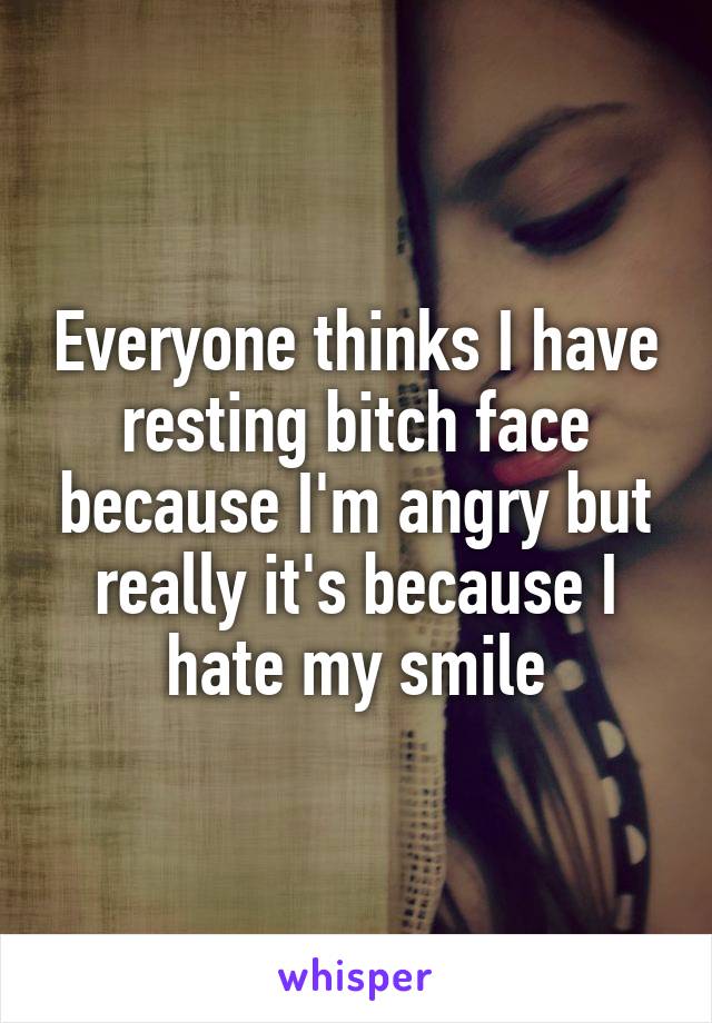 Everyone thinks I have resting bitch face because I'm angry but really it's because I hate my smile
