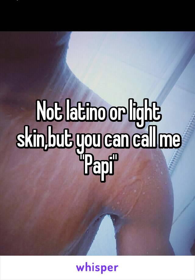 Not latino or light skin,but you can call me "Papi"